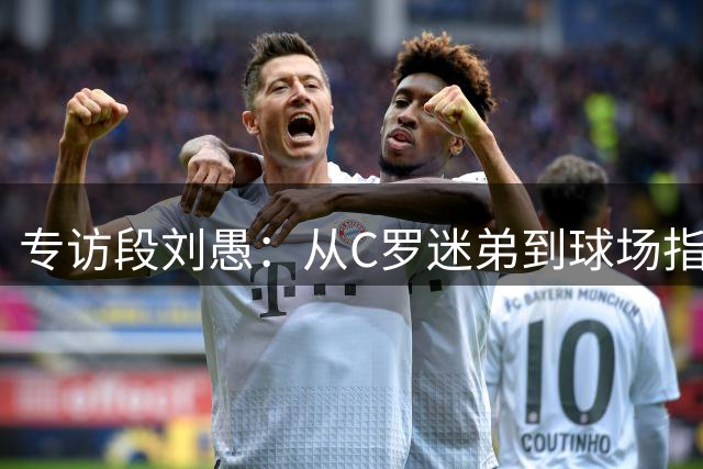 专访段刘愚：从C罗迷弟到球场指挥官 揭秘职业球员的多面人生
