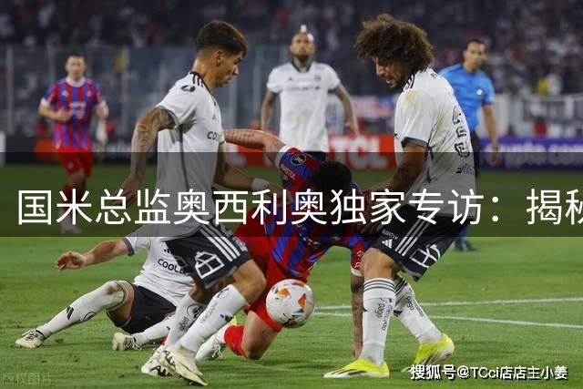 国米总监奥西利奥独家专访：揭秘夏窗引援策略与球队建设蓝图