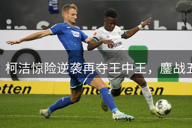 柯洁惊险逆袭再夺王中王，鏖战五小时定乾坤