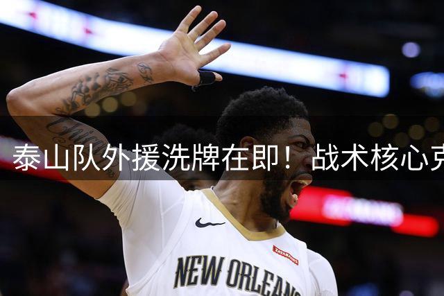 泰山队外援洗牌在即！战术核心克雷桑获新帅钦点 战上港成关键验金石