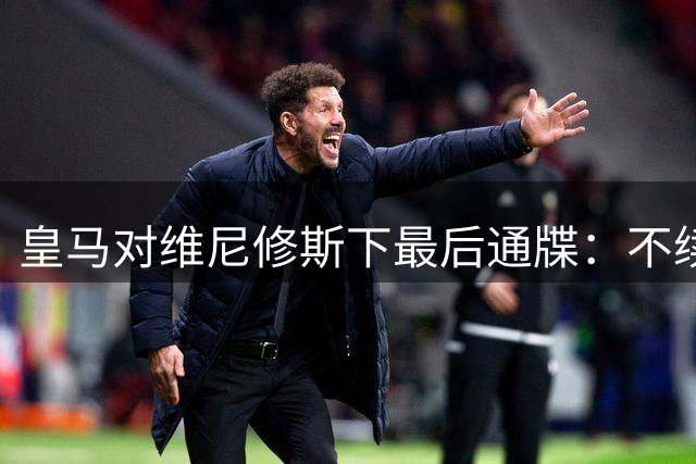 皇马对维尼修斯下最后通牒：不续约即出售 薪资红线成关键
