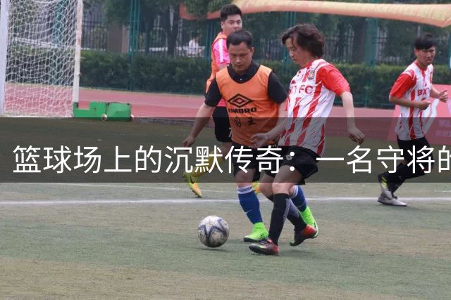 篮球场上的沉默传奇：一名守将的14年坚守与蜕变