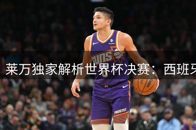 莱万独家解析世界杯决赛：西班牙夺冠早有预兆 年轻阵容未来可期