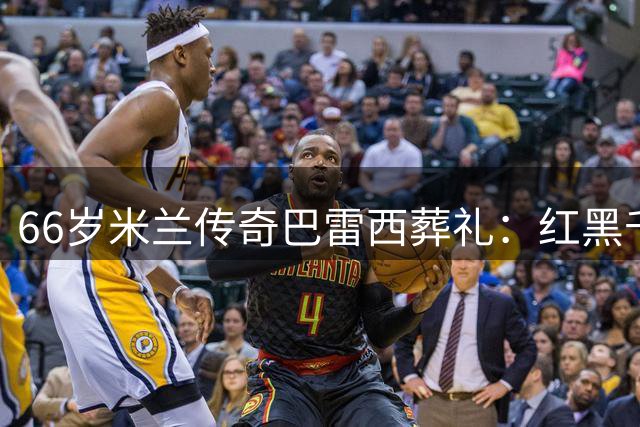 66岁米兰传奇巴雷西葬礼：红黑千人泪别永恒队长，现任老板现身竟被嘘声淹没